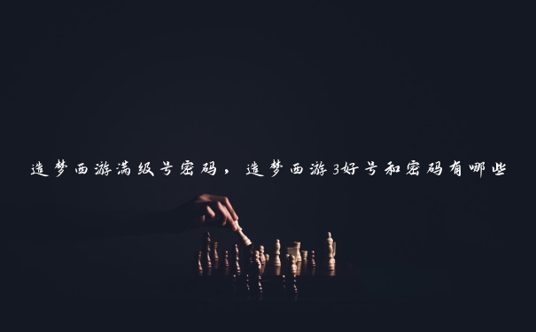 造梦西游满级号密码，造梦西游3好号和密码有哪些