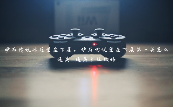 炉石传说冰冠堡垒下层，炉石传说堡垒下层第一关怎么通关 通关卡组攻略