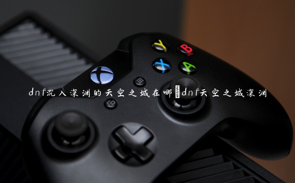 dnf沉入深渊的天空之城在哪_dnf天空之城深渊