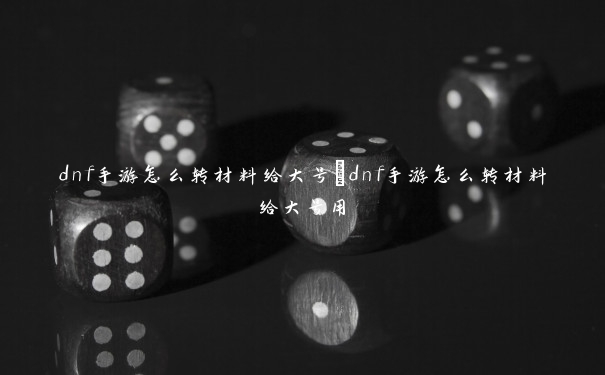 dnf手游怎么转材料给大号　dnf手游怎么转材料给大号用