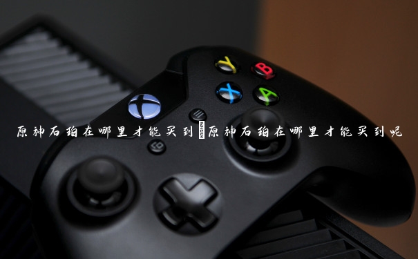 原神石珀在哪里才能买到　原神石珀在哪里才能买到呢