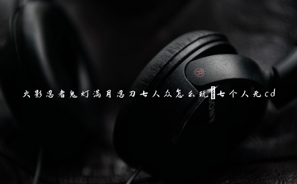 火影忍者鬼灯满月忍刀七人众怎么玩_七个人无cd
