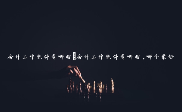 会计工作软件有哪些　会计工作软件有哪些,哪个最好